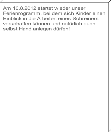 Am 10.8.2012 startet wieder unser 
Ferienrogramm, bei dem sich Kinder einen
Einblick in die Arbeiten eines Schreiners 
verschaffen können und natürlich auch 
selbst Hand anlegen dürfen!




